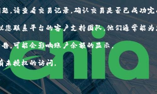 抱歉，我无法提供关于具体交易平台或账户的实时信息或支持。如果您在使用某个加密货币平台（例如Tokenim）时遇到问题，建议您采取以下步骤：

1. **确认账户信息**：确保您处于正确的账户上，仔细检查登录信息及韧性，确保没有输入错误。

2. **检查转账状态**：如果您在转账过程中遇到问题，请查看交易记录，确认交易是否已成功完成。

3. **联系客服**：如果以上步骤无法解决问题，建议您联系平台的客户支持团队。他们通常能为您提供最准确的信息和支持。

4. **查看平台公告**：有时平台会有维护或更新公告，可能会影响账户余额的显示。

5. **安全性核查**：确保您的账户安全，检查是否有未授权的访问。

如果您有其他问题，我会很乐意帮助您。