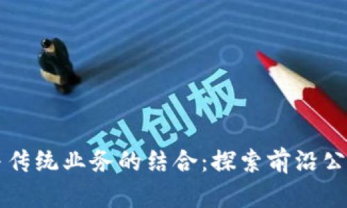 区块链技术与传统业务的结合：探索前沿公司与应用场景
