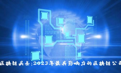 中国区块链头条：2023年最具影响力的区块链公司一览